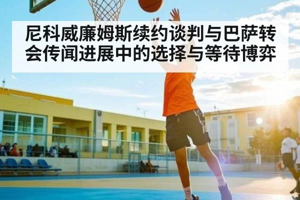尼科威廉姆斯续约谈判与巴萨转会传闻进展中的选择与等待博弈