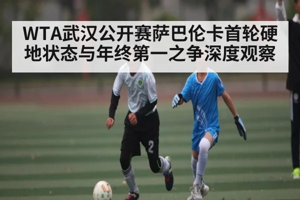 WTA武汉公开赛萨巴伦卡首轮硬地状态与年终第一之争深度观察